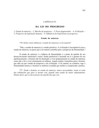 362




                                      CAPÍTULO VI

                            DA LEI DO PROGRESSO

1. Estado de natureza. - 2. Marcha do progresso. - 3. Povos degenerados. - 4. Civilização. -
5. Progresso da legislação humana. - 6. Influência do Espiritismo no progresso.

                                  Estado da natureza

       776. Serão coisas idênticas o estado de natureza e a lei natural?

       “Não, o estado de natureza é o estado primitivo. A civilização é incompatível com o
estado de natureza, ao passo que a lei natural contribui para o progresso da Humanidade.”

       O estado de natureza é a infância da Humanidade e o ponto de partida do seu
desenvolvimento intelectual e moral. Sendo perfectível e trazendo em si o gérmen do seu
aperfeiçoamento, o homem não foi destinado a viver perpetuamente no estado de natureza,
como não o foi a viver eternamente na infância. Aquele estado é transitório para o homem,
que dele sai por virtude do progresso e da civilização. A lei natural, ao contrário, rege a
Humanidade inteira e o homem se melhora à medida que melhor a compreende e pratica.

       777. Tendo o homem, no estado de natureza, menos necessidades, isento se acha
das tribulações que para si mesmo cria, quando num estado de maior adiantamento.
Diante disso, que se deve pensar da opinião dos que con-
 