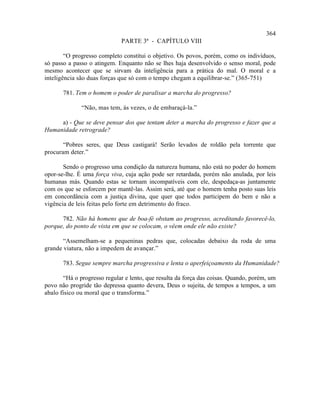 364
                             PARTE 3ª - CAPÍTULO VIII

        “O progresso completo constitui o objetivo. Os povos, porém, como os indivíduos,
só passo a passo o atingem. Enquanto não se lhes haja desenvolvido o senso moral, pode
mesmo acontecer que se sirvam da inteligência para a prática do mal. O moral e a
inteligência são duas forças que só com o tempo chegam a equilibrar-se.” (365-751)

       781. Tem o homem o poder de paralisar a marcha do progresso?

              “Não, mas tem, às vezes, o de embaraçá-la.”

     a) - Que se deve pensar dos que tentam deter a marcha do progresso e fazer que a
Humanidade retrograde?

       “Pobres seres, que Deus castigará! Serão levados de roldão pela torrente que
procuram deter.”

       Sendo o progresso uma condição da natureza humana, não está no poder do homem
opor-se-lhe. É uma força viva, cuja ação pode ser retardada, porém não anulada, por leis
humanas más. Quando estas se tornam incompatíveis com ele, despedaça-as juntamente
com os que se esforcem por mantê-las. Assim será, até que o homem tenha posto suas leis
em concordância com a justiça divina, que quer que todos participem do bem e não a
vigência de leis feitas pelo forte em detrimento do fraco.

      782. Não há homens que de boa-fé obstam ao progresso, acreditando favorecê-lo,
porque, do ponto de vista em que se colocam, o vêem onde ele não existe?

       “Assemelham-se a pequeninas pedras que, colocadas debaixo da roda de uma
grande viatura, não a impedem de avançar.”

       783. Segue sempre marcha progressiva e lenta o aperfeiçoamento da Humanidade?

       “Há o progresso regular e lento, que resulta da força das coisas. Quando, porém, um
povo não progride tão depressa quanto devera, Deus o sujeita, de tempos a tempos, a um
abalo físico ou moral que o transforma.”
 