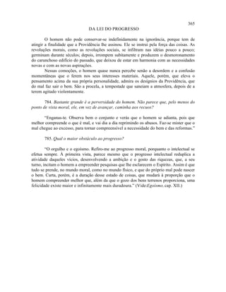365
                                DA LEI DO PROGRESSO

        O homem não pode conservar-se indefinidamente na ignorância, porque tem de
atingir a finalidade que a Providência lhe assinou. Ele se instrui pela força das coisas. As
revoluções morais, como as revoluções sociais, se infiltram nas idéias pouco a pouco;
germinam durante séculos; depois, irrompem subitamente e produzem o desmoronamento
do carunchoso edifício do passado, que deixou de estar em harmonia com as necessidades
novas e com as novas aspirações.
        Nessas comoções, o homem quase nunca percebe senão a desordem e a confusão
momentâneas que o ferem nos seus interesses materiais. Aquele, porém, que eleva o
pensamento acima da sua própria personalidade, admira os desígnios da Providência, que
do mal faz sair o bem. São a procela, a tempestade que saneiam a atmosfera, depois de a
terem agitado violentamente.

       784. Bastante grande é a perversidade do homem. Não parece que, pelo menos do
ponto de vista moral, ele, em vez de avançar, caminha aos recuos?

      “Enganas-te. Observa bem o conjunto e verás que o homem se adianta, pois que
melhor compreende o que é mal, e vai dia a dia reprimindo os abusos. Faz-se mister que o
mal chegue ao excesso, para tornar compreensível a necessidade do bem e das reformas.”

       785. Qual o maior obstáculo ao progresso?

        “O orgulho e o egoísmo. Refiro-me ao progresso moral, porquanto o intelectual se
efetua sempre. À primeira vista, parece mesmo que o progresso intelectual reduplica a
atividade daqueles vícios, desenvolvendo a ambição e o gosto das riquezas, que, a seu
turno, incitam o homem a empreender pesquisas que lhe esclarecem o Espírito. Assim é que
tudo se prende, no mundo moral, como no mundo físico, e que do próprio mal pode nascer
o bem. Curta, porém, é a duração desse estado de coisas, que mudará à proporção que o
homem compreender melhor que, além da que o gozo dos bens terrenos proporciona, uma
felicidade existe maior e infinitamente mais duradoura.” (Vide:Egoísmo, cap. XII.)
 