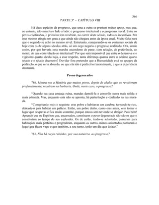 366
                              PARTE 3ª - CAPÍTULO VIII

       Há duas espécies de progresso, que uma a outra se prestam mútuo apoio, mas que,
no entanto, não marcham lado a lado: o progresso intelectual e o progresso moral. Entre os
povos civilizados, o primeiro tem recebido, no correr deste século, todos os incentivos. Por
isso mesmo atingiu um grau a que ainda não chegara antes da época atual. Muito falta para
que o segundo se ache no mesmo nível. Entretanto, comparando-se os costumes sociais de
hoje com os de alguns séculos atrás, só um cego negaria o progresso realizado. Ora, sendo
assim, por que haveria essa marcha ascendente de parar, com relação, de preferência, ao
moral, do que com relação ao intelectual? Por que será impossível que entre o dezenove e o
vigésimo quarto século haja, a esse respeito, tanta diferença quanta entre o décimo quarto
século e o século dezenove? Duvidar fora pretender que a Humanidade está no apogeu da
perfeição, o que seria absurdo, ou que ela não é perfectível moralmente, o que a experiência
desmente.

                                   Povos degenerados

      786. Mostra-nos a História que muitos povos, depois de abalos que os revolveram
profundamente, recaíram na barbaria. Onde, neste caso, o progresso?

        “Quando tua casa ameaça ruína, mandas demoli-la e constróis outra mais sólida e
mais cômoda. Mas, enquanto esta não se apronta, há perturbação e confusão na tua mora-
da.
        “Compreende mais o seguinte: eras pobre e habitavas um casebre; tornando-te rico,
deixaste-o para habitar um palácio. Então, um pobre diabo, como eras antes, vem tomar o
lugar que ocupavas e fica muito contente, porque estava sem ter onde se abrigar. Pois bem!
Aprende que os Espíritos que, encarnados, constituem o povo degenerado não são os que o
constituíam ao tempo do seu esplendor. Os de então, tendo-se adiantado, passaram para
habitações mais perfeitas e progrediram, enquanto os outros, menos adiantados, tomaram o
lugar que ficara vago e que também, a seu turno, terão um dia que deixar.”

       787. Não há raças rebeldes, por sua natureza, ao progresso?
 