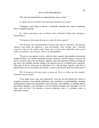367
                               DA LEI DO PROGRESSO

       “Há, mas vão aniquilando-se corporalmente, todos os dias.”

       a) - Qual será a sorte futura das almas que animam essas raças?

      “Chegarão, como todas as demais, à perfeição, passando por outras existências.
Deus a ninguém deserda.”

      b) - Assim, pode dar-se que os homens mais civilizados tenham sido selvagens e
antropófagos?

       “Tu mesmo o foste mais de uma vez, antes de seres o que és.”

       788. Os povos são individualidades coletivas que como os indivíduos, passam pela
infância, pela idade da madureza e pela decrepitude. Esta verdade, que a História
comprova, não será de molde a fazer supor que os povos mais adiantados deste século
terão seu declínio e sua extinção, como os da antigüidade?

       “Os povos, que apenas vivem a vida do corpo, aqueles cuja grandeza unicamente
assenta na força e na extensão territorial, nascem, crescem e morrem, porque a força de um
povo se exaure, como a de um homem. Aqueles, cujas leis egoísticas obstam ao progresso
das luzes e da caridade, morrem, porque a luz mata as trevas e a caridade mata o egoísmo.
Mas, para os povos, como para os indivíduos, há a vida da alma. Aqueles, cujas leis se
harmonizam com as leis eternas do Criador, viverão e servirão de farol aos outros povos.”

      789. O progresso fará que todos os povos da Terra se achem um dia reunidos,
formando uma só nação?

       “Uma nação única, não; seria impossível, visto que da diversidade dos climas se
originam costumes e necessidades diferentes, que constituem as nacionalidades, tornando
indispensáveis sempre leis apropriadas a esses costumes e necessidades. A caridade, porém,
desconhece latitudes e não distingue a cor dos homens. Quando, por toda parte, a lei de
Deus servir de base à lei humana, os povos praticarão entre si a caridade, como os
indivíduos. Então,
 