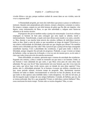 368
                              PARTE 3ª - CAPÍTULO VIII

viverão felizes e em paz, porque nenhum cuidará de causar dano ao seu vizinho, nem de
viver a expensas dele.”

        A Humanidade progride, por meio dos indivíduos que pouco a pouco se melhoram e
instruem. Quando estes preponderam pelo número, tomam a dianteira e arrastam os outros.
De tempos a tempos, surgem no seio dela homens de gênio que lhe dão um impulso; vêm
depois, como instrumentos de Deus, os que têm autoridade e, nalguns anos fazem-na
adiantar-se de muitos séculos.
        O progresso dos povos também realça a justiça da reencarnação. Louváveis esforços
empregam os homens de bem para conseguir que uma nação se adiante, moral e
intelectualmente. Transformada, a nação será mais ditosa neste mundo e no outro, concebe-
se. Mas, durante a sua marcha lenta através dos séculos, milhares de indivíduos morrem
todos os dias. Qual a sorte de todos os que sucumbem ao longo do trajeto? Privá-los-á, a
sua relativa inferioridade da felicidade reservada aos que chegam por último? Ou também
relativa será a felicidade que lhes cabe? Não é possível que a justiça divina haja consagrado
semelhante injustiça. Com a pluralidade das existências, é igual para todos o direito à
felicidade, porque ninguém fica privado do progresso. Podendo, os que viveram ao tempo
da barbaria, voltar, na época da civilização, a viver no seio do mesmo povo, ou de outro, é
claro que todos tiram proveito da marcha ascensional.
        Outra dificuldade, no entanto, apresenta aqui o sistema da unicidade das existências.
Segundo este sistema, a alma é criada no momento em que nasce o ser humano. Então, se
um homem é mais adiantado do que outro, é que Deus criou para ele uma alma mais
adiantada. Por que esse favor? Que merecimento tem esse homem, que não viveu mais do
que outro, que talvez haja vivido menos, para ser dotado de uma alma superior? Esta,
porém, não é a dificuldade principal. Se os homens vivessem um milênio, conceber-se-ia
que, nesse período milenar, tivessem tempo de progredir. Mas, diariamente morrem
criaturas em todas as idades; incessantemente se renovam na face do planeta, de tal sorte
que todos os dias aparece uma multidão delas e outra desaparece. Ao cabo de mil anos, já
não há naquela nação vestígio de seus antigos habitantes. Contudo, de bárbara, que era, ela
se tornou policiada. Que foi o que progrediu? Foram os indivíduos outrora bárbaros? Mas,
esses morreram há muito tempo. Teriam sido os recém-chegados? Mas, se suas
 