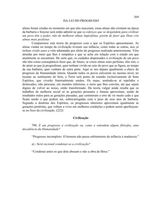 369
                               DA LEI DO PROGRESSO

almas foram criadas no momento em que eles nasceram, essas almas não existiam na época
da barbaria e forçoso será então admitir-se que os esforços que se despendem para civilizar
um povo têm o poder, não de melhorar almas imperfeitas, porém de fazer que Deus crie
almas mais perfeitas.
        Comparemos esta teoria do progresso com a que os Espíritos apresentaram. As
almas vindas no tempo da civilização tiveram sua infância, como todas as outras, mas já
tinham vivido antes e vêm adiantadas por efeito do progresso realizado anteriormente. Vêm
atraídas por meio que lhes é simpático e que se acha em relação com o estado em que
atualmente se encontram. De sorte que, os cuidados dispensados à civilização de um povo
não têm como conseqüência fazer que, de futuro, se criem almas mais perfeitas; têm sim, o
de atrair as que já progrediram, quer tenham vivido no seio do povo que se figura, ao tempo
da sua barbaria, quer venham de outra parte. Aqui se nos depara igualmente a chave do
progresso da Humanidade inteira. Quando todos os povos estiverem no mesmo nível, no
tocante ao sentimento do bem, a Terra será ponto de reunião exclusivamente de bons
Espíritos, que viverão fraternalmente unidos. Os maus, sentindo-se aí repelidos e
deslocados, irão procurar, em mundos inferiores, o meio que lhes convém, até que sejam
dignos de volver ao nosso, então transformado. Da teoria vulgar ainda resulta que os
trabalhos de melhoria social só às gerações presentes e futuras aproveitam, sendo de
resultados nulos para as gerações passadas, que cometeram o erro de vir muito cedo e que
ficam sendo o que podem ser, sobrecarregadas com o peso de seus atos de barbaria.
Segundo a doutrina dos Espíritos, os progressos ulteriores aproveitam igualmente às
gerações pretéritas, que voltam a viver em melhores condições e podem assim aperfeiçoar-
se no foco da civilização. (222)

                                       Civilização

      790. É um progresso a civilização ou, como o entendem alguns filósofos, uma
decadência da Humanidade?

       “Progresso incompleto. O homem não passa subitamente da infância à madureza.”

       a) - Será racional condenar-se a civilização?

       “Condenai antes os que dela abusam e não a obra de Deus.”
 