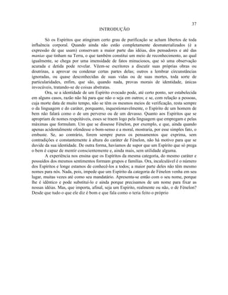 37
                                     INTRODUÇÃO

        Só os Espíritos que atingiram certo grau de purificação se acham libertos de toda
influência corporal. Quando ainda não estão completamente desmaterializados (é a
expressão de que usam) conservam a maior parte das idéias, dos pensadores e até das
manias que tinham na Terra, o que também constitui um meio de reconhecimento, ao qual
igualmente, se chega por uma imensidade de fatos minuciosos, que só uma observação
acurada e detida pode revelar. Vêem-se escritores a discutir suas próprias obras ou
doutrinas, a aprovar ou condenar certas partes delas; outros a lembrar circunstâncias
ignoradas, ou quase desconhecidas de suas vidas ou de suas mortes, toda sorte de
particularidades, enfim, que são, quando nada, provas morais de identidade, únicas
invocáveis, tratando-se de coisas abstratas.
        Ora, se a identidade de um Espírito evocado pode, até certo ponto, ser estabelecida
em alguns casos, razão não há para que não o seja em outros; e se, com relação a pessoas,
cuja morte data de muito tempo, não se têm os mesmos meios de verificação, resta sempre
o da linguagem e do caráter, porquanto, inquestionavelmente, o Espírito de um homem de
bem não falará como o de um perverso ou de um devasso. Quanto aos Espíritos que se
apropriam de nomes respeitáveis, esses se traem logo pela linguagem que empregam e pelas
máximas que formulam. Um que se dissesse Fénelon, por exemplo, e que, ainda quando
apenas acidentalmente ofendesse o bom-senso e a moral, mostraria, por esse simples fato, o
embuste. Se, ao contrário, forem sempre puros os pensamentos que exprima, sem
contradições e constantemente à altura do caráter de Fénelon, não há motivo para que se
duvide da sua identidade. De outra forma, havíamos de supor que um Espírito que só prega
o bem é capaz de mentir conscientemente e, ainda mais, sem utilidade alguma.
        A experiência nos ensina que os Espíritos da mesma categoria, do mesmo caráter e
possuídos dos mesmos sentimentos formam grupos e famílias. Ora, incalculável é o número
dos Espíritos e longe estamos de conhecê-los a todos; a maior parte deles não têm mesmo
nomes para nós. Nada, pois, impede que um Espírito da categoria de Fénelon venha em seu
lugar, muitas vezes até como seu mandatário. Apresenta-se então com o seu nome, porque
lhe é idêntico e pode substituí-lo e ainda porque precisamos de um nome para fixar as
nossas idéias. Mas, que importa, afinal, seja um Espírito, realmente ou não, o de Fénelon?
Desde que tudo o que ele diz é bom e que fala como o teria feito o próprio
 