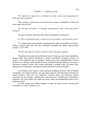 370
                             PARTE 3ª - CAPÍTULO VIII

       791. Apurar-se-á algum dia a civilização, de modo a fazer que desapareçam os
males que haja produzido?

       “Sim, quando o moral estiver tão desenvolvido quanto a inteligência. O fruto não
pode surgir antes da flor.”

      792. Por que não efetua a civilização, imediatamente, todo o bem que poderia
produzir?

       “Porque os homens ainda não estão aptos nem dispostos a alcançá-lo.”

       a) - Não será também porque, criando novas necessidades, suscita paixões novas?

        “É, e ainda porque não progridem simultaneamente todas as faculdades do Espírito.
Tempo é preciso para tudo. De uma civilização incompleta não podeis esperar frutos
perfeitos.” (751-780)

       793. Por que indícios se pode reconhecer uma civilização completa?

        “Reconhecê-la-eis pelo desenvolvimento moral. Credes que estais muito adiantados,
porque tendes feito grandes descobertas e obtido maravilhosas invenções; porque vos
alojais e vestis melhor do que os selvagens. Todavia, não tereis verdadeiramente o direito
de dizer-vos civilizados, senão quando de vossa sociedade houverdes banido os vícios que a
desonram e quando viverdes como irmãos, praticando a caridade cristã. Até então, sereis
apenas povos esclarecidos, que hão percorrido a primeira fase da civilização.”

       A civilização, como todas as coisas, apresenta gradações diversas. Uma civilização
incompleta é um estado transitório, que gera males especiais, desconhecidos do homem no
estado primitivo. Nem por isso, entretanto, constitui menos um progresso natural,
necessário, que traz consigo o remédio para o mal que causa. À medida que a civilização se
aperfeiçoa, faz cessar alguns dos males que gerou, males que desaparecerão todos com o
progresso moral.
       De duas nações que tenham chegado ao ápice da escala social, somente pode
considerar-se a mais civilizada, na le-
 