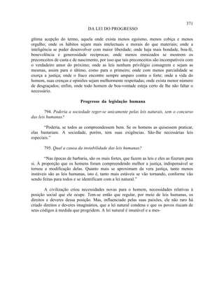 371
                                DA LEI DO PROGRESSO

gítima acepção do termo, aquela onde exista menos egoísmo, menos cobiça e menos
orgulho; onde os hábitos sejam mais intelectuais e morais do que materiais; onde a
inteligência se puder desenvolver com maior liberdade; onde haja mais bondade, boa-fé,
benevolência e generosidade recíprocas; onde menos enraizados se mostrem os
preconceitos de casta e de nascimento, por isso que tais preconceitos são incompatíveis com
o verdadeiro amor do próximo; onde as leis nenhum privilégio consagrem e sejam as
mesmas, assim para o último, como para o primeiro; onde com menos parcialidade se
exerça a justiça; onde o fraco encontre sempre amparo contra o forte; onde a vida do
homem, suas crenças e opiniões sejam melhormente respeitadas; onde exista menor número
de desgraçados; enfim, onde todo homem de boa-vontade esteja certo de lhe não faltar o
necessário.

                            Progresso da legislação humana

        794. Poderia a sociedade reger-se unicamente pelas leis naturais, sem o concurso
das leis humanas?

       “Poderia, se todos as compreendessem bem. Se os homens as quisessem praticar,
elas bastariam. A sociedade, porém, tem suas exigências. São-lhe necessárias leis
especiais.”

       795. Qual a causa da instabilidade das leis humanas?

       “Nas épocas de barbaria, são os mais fortes, que fazem as leis e eles as fizeram para
si. À proporção que os homens foram compreendendo melhor a justiça, indispensável se
tornou a modificação delas. Quanto mais se aproximam da vera justiça, tanto menos
instáveis são as leis humanas, isto é, tanto mais estáveis se vão tornando, conforme vão
sendo feitas para todos e se identificam com a lei natural.”

        A civilização criou necessidades novas para o homem, necessidades relativas à
posição social que ele ocupe. Tem-se então que regular, por meio de leis humanas, os
direitos e deveres dessa posição. Mas, influenciado pelas suas paixões, ele não raro há
criado direitos e deveres imaginários, que a lei natural condena e que os povos riscam de
seus códigos à medida que progridem. A lei natural é imutável e a mes-
 