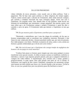 373
                                DA LEI DO PROGRESSO

víduos imbuídos de novos princípios, como sucede com as idéias políticas. Vede o
paganismo. Não há hoje mais quem professe as idéias religiosas dos tempos pagãos.
Todavia, muitos séculos após o advento do Cristianismo, delas ainda restavam vestígios,
que somente a completa renovação das raças conseguiu apagar. Assim será com o
Espiritismo. Ele progride muito; mas, durante duas ou três gerações, ainda haverá um
fermento de incredulidade, que unicamente o tempo aniquilará. Sua marcha, porém, será
mais célere que a do Cristianismo, porque o próprio Cristianismo é quem lhe abre o
caminho e serve de apoio. O Cristianismo tinha que destruir; o Espiritismo só tem que
edificar.

       799. De que maneira pode o Espiritismo contribuir para o progresso?

       “Destruindo o materialismo, que é uma das chagas da sociedade, ele faz que os
homens compreendam onde se encontram seus verdadeiros interesses. Deixando a vida
futura de estar velada pela dúvida, o homem perceberá melhor que, por meio do presente,
lhe é dado preparar o seu futuro. Abolindo os prejuízos de seitas, castas e cores, ensina aos
homens a grande solidariedade que os há de unir como irmãos.”

      800. Não será de temer que o Espiritismo não consiga triunfar da negligência dos
homens e do seu apego às coisas materiais?

        “Conhece bem pouco os homens quem imagine que uma causa qualquer os possa
transformar como que por encanto. As idéias só pouco a pouco se modificam, conforme os
indivíduos, e preciso é que algumas gerações passem, para que se apaguem totalmente os
vestígios dos velhos hábitos. A transformação, pois, somente com o tempo, gradual e
progressivamente, se pode operar. Para cada geração uma parte do véu se dissipa. O
Espiritismo vem rasgá-lo de alto a baixo. Entretanto, conseguisse ele unicamente corrigir
num homem um único defeito que fosse e já o haveria forçado a dar um passo. Ter-lhe-ia
feito, só com isso, grande bem, pois esse primeiro passo lhe facilitará os outros.”
 