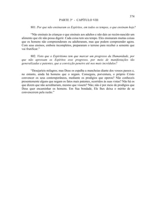 374
                              PARTE 3ª - CAPÍTULO VIII

       801. Por que não ensinaram os Espíritos, em todos os tempos, o que ensinam hoje?

        “Não ensinais às crianças o que ensinais aos adultos e não dais ao recém-nascido um
alimento que ele não possa digerir. Cada coisa tem seu tempo. Eles ensinaram muitas coisas
que os homens não compreenderam ou adulteraram, mas que podem compreender agora.
Com seus ensinos, embora incompletos, prepararam o terreno para receber a semente que
vai frutificar.”

      802. Visto que o Espiritismo tem que marcar um progresso da Humanidade, por
que não apressam os Espíritos esse progresso, por meio de manifestações tão
generalizadas e patentes, que a convicção penetre até nos mais incrédulos?

       “Desejaríeis milagres; mas Deus os espalha a mancheias diante dos vossos passos e,
no entanto, ainda há homens que o negam. Conseguiu, porventura, o próprio Cristo
convencer os seus contemporâneos, mediante os prodígios que operou? Não conheceis
presentemente alguns que negam os fatos mais patentes, ocorridos às suas vistas? Não há os
que dizem que não acreditariam, mesmo que vissem? Não; não é por meio de prodígios que
Deus quer encaminhar os homens. Em Sua bondade, Ele lhes deixa o mérito de se
convencerem pela razão.”
 