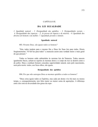 375




                                    CAPÍTULO IX

                             DA LEI IGUALDADE

1. Igualdade natural. - 2. Desigualdade das aptidões. - 3. Desigualdades sociais. -
4. Desigualdade das riquezas. - 5. As provas de riqueza e de miséria. - 6. Igualdade dos
direitos do homem e da mulher. 7. Igualdade perante o túmulo.

                                  Igualdade natural

       803. Perante Deus, são iguais todos os homens?

       “Sim, todos tendem para o mesmo fim e Deus fez Suas leis para todos. Dizeis
freqüentemente: “O Sol luz para todos” e enunciais assim uma verdade maior e mais geral
do que pensais.”

      Todos os homens estão submetidos às mesmas leis da Natureza. Todos nascem
igualmente fracos, acham-se sujeitos às mesmas dores e o corpo do rico se destrói como o
do pobre. Deus a nenhum homem concedeu superioridade natural, nem pelo nascimento,
nem pela morte: todos, aos Seus olhos, são iguais.

                             Desigualdade das aptidões

       804. Por que não outorgou Deus as mesmas aptidões a todos os homens?

        “Deus criou iguais todos os Espíritos, mas cada um destes vive há mais ou menos
tempo, e, conseguintemente, tem feito maior ou menor soma de aquisições. A diferença
entre eles está na diversidade dos graus da expe-
 