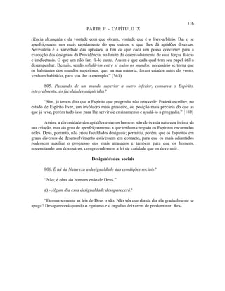 376
                               PARTE 3ª - CAPÍTULO IX

riência alcançada e da vontade com que obram, vontade que é o livre-arbítrio. Daí o se
aperfeiçoarem uns mais rapidamente do que outros, o que lhes dá aptidões diversas.
Necessária é a variedade das aptidões, a fim de que cada um possa concorrer para a
execução dos desígnios da Providência, no limite do desenvolvimento de suas forças físicas
e intelectuais. O que um não faz, fá-lo outro. Assim é que cada qual tem seu papel útil a
desempenhar. Demais, sendo solidários entre si todos os mundos, necessário se torna que
os habitantes dos mundos superiores, que, na sua maioria, foram criados antes do vosso,
venham habitá-lo, para vos dar o exemplo.” (361)

       805. Passando de um mundo superior a outro inferior, conserva o Espírito,
integralmente, às faculdades adquiridas?

        “Sim, já temos dito que o Espírito que progrediu não retrocede. Poderá escolher, no
estado de Espírito livre, um invólucro mais grosseiro, ou posição mais precária do que as
que já teve, porém tudo isso para lhe servir de ensinamento e ajudá-lo a progredir.” (180)

        Assim, a diversidade das aptidões entre os homens não deriva da natureza íntima da
sua criação, mas do grau de aperfeiçoamento a que tenham chegado os Espíritos encarnados
neles. Deus, portanto, não criou faculdades desiguais; permitiu, porém, que os Espíritos em
graus diversos de desenvolvimento estivessem em contacto, para que os mais adiantados
pudessem auxiliar o progresso dos mais atrasados e também para que os homens,
necessitando uns dos outros, compreendessem a lei de caridade que os deve unir.

                                 Desigualdades sociais

       806. É lei da Natureza a desigualdade das condições sociais?

       “Não; é obra do homem enão de Deus.”

       a) - Algum dia essa desigualdade desaparecerá?

      “Eternas somente as leis de Deus o são. Não vês que dia da dia ela gradualmente se
apaga? Desaparecerá quando o egoísmo e o orgulho deixarem de predominar. Res-
 