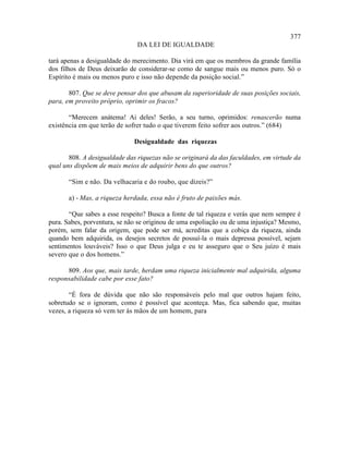 377
                               DA LEI DE IGUALDADE

tará apenas a desigualdade do merecimento. Dia virá em que os membros da grande família
dos filhos de Deus deixarão de considerar-se como de sangue mais ou menos puro. Só o
Espírito é mais ou menos puro e isso não depende da posição social.”

       807. Que se deve pensar dos que abusam da superioridade de suas posições sociais,
para, em proveito próprio, oprimir os fracos?

       “Merecem anátema! Ai deles! Serão, a seu turno, oprimidos: renascerão numa
existência em que terão de sofrer tudo o que tiverem feito sofrer aos outros.” (684)

                              Desigualdade das riquezas

       808. A desigualdade das riquezas não se originará da das faculdades, em virtude da
qual uns dispõem de mais meios de adquirir bens do que outros?

       “Sim e não. Da velhacaria e do roubo, que dizeis?”

       a) - Mas, a riqueza herdada, essa não é fruto de paixões más.

       “Que sabes a esse respeito? Busca a fonte de tal riqueza e verás que nem sempre é
pura. Sabes, porventura, se não se originou de uma espoliação ou de uma injustiça? Mesmo,
porém, sem falar da origem, que pode ser má, acreditas que a cobiça da riqueza, ainda
quando bem adquirida, os desejos secretos de possuí-la o mais depressa possível, sejam
sentimentos louváveis? Isso o que Deus julga e eu te asseguro que o Seu juízo é mais
severo que o dos homens.”

      809. Aos que, mais tarde, herdam uma riqueza inicialmente mal adquirida, alguma
responsabilidade cabe por esse fato?

       “É fora de dúvida que não são responsáveis pelo mal que outros hajam feito,
sobretudo se o ignoram, como é possível que aconteça. Mas, fica sabendo que, muitas
vezes, a riqueza só vem ter às mãos de um homem, para
 