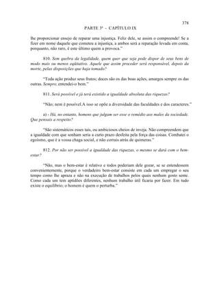 378
                                PARTE 3ª - CAPÍTULO IX

lhe proporcionar ensejo de reparar uma injustiça. Feliz dele, se assim o compreende! Se a
fizer em nome daquele que cometeu a injustiça, a ambos será a reparação levada em conta,
porquanto, não raro, é este último quem a provoca.”

       810. Sem quebra da legalidade, quem quer que seja pode dispor de seus bens de
modo mais ou menos eqüitativo. Aquele que assim proceder será responsável, depois da
morte, pelas disposições que haja tomado?

        “Toda ação produz seus frutos; doces são os das boas ações, amargos sempre os das
outras. Sempre, entendei-o bem.”

         811. Será possível e já terá existido a igualdade absoluta das riquezas?

         “Não; nem é possível.A isso se opõe a diversidade das faculdades e dos caracteres.”

      a) - Há, no entanto, homens que julgam ser esse o remédio aos males da sociedade.
Que pensais a respeito?

       “São sistemáticos esses tais, ou ambiciosos cheios de inveja. Não compreendem que
a igualdade com que sonham seria a curto prazo desfeita pela força das coisas. Combatei o
egoísmo, que é a vossa chaga social, e não corrais atrás de quimeras.”

         812. Por não ser possível a igualdade das riquezas, o mesmo se dará com o bem-
estar?

        “Não, mas o bem-estar é relativo e todos poderiam dele gozar, se se entendessem
convenientemente, porque o verdadeiro bem-estar consiste em cada um empregar o seu
tempo como lhe apraza e não na execução de trabalhos pelos quais nenhum gosto sente.
Como cada um tem aptidões diferentes, nenhum trabalho útil ficaria por fazer. Em tudo
existe o equilíbrio; o homem é quem o perturba.”
 