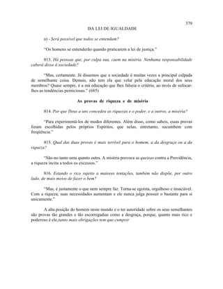 379
                               DA LEI DE IGUALDADE

       a) - Será possível que todos se entendam?

       “Os homens se entenderão quando praticarem a lei de justiça.”

      813. Há pessoas que, por culpa sua, caem na miséria. Nenhuma responsabilidade
caberá disso à sociedade?

        “Mas, certamente. Já dissemos que a sociedade é muitas vezes a principal culpada
de semelhante coisa. Demais, não tem ela que velar pela educação moral dos seus
membros? Quase sempre, é a má educação que lhes falseia o critério, ao invés de sufocar-
lhes as tendências perniciosas.” (685)

                         As provas de riqueza e de miséria

       814. Por que Deus a uns concedeu as riquezas e o poder, e a outros, a miséria?

       “Para experimentá-los de modos diferentes. Além disso, como sabeis, essas provas
foram escolhidas pelos próprios Espíritos, que nelas, entretanto, sucumbem com
freqüência.”

       815. Qual das duas provas é mais terrível para o homem, a da desgraça ou a da
riqueza?

       “São-no tanto uma quanto outra. A miséria provoca as queixas contra a Providência,
a riqueza incita a todos os excessos.”

       816. Estando o rico sujeito a maiores tentações, também não dispõe, por outro
lado, de mais meios de fazer o bem?

      “Mas, é justamente o que nem sempre faz. Torna-se egoísta, orgulhoso e insaciável.
Com a riqueza, suas necessidades aumentam e ele nunca julga possuir o bastante para si
unicamente.”

       A alta posição do homem neste mundo e o ter autoridade sobre os seus semelhantes
são provas tão grandes e tão escorregadias como a desgraça, porque, quanto mais rico e
poderoso é ele, tanto mais obrigações tem que cumprir
 