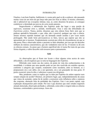 38
                                    INTRODUÇÃO

Fénelon, é um bom Espírito. Indiferente é o nome pelo qual se dá a conhecer, não passando
muitas vezes de um meio de que lança mão para nos fixar as idéias. O mesmo, entretanto,
não é admissível nas evocações íntimas; mas, aí, como dissemos há pouco, se consegue
estabelecer a identidade por provas de certo modo patentes.
        Inegavelmente a substituição dos Espíritos pode dar lugar a uma porção de
equívocos, ocasionar erros e, amiúde, mistificações. Essa é uma das dificuldades do
Espiritismo prático. Nunca, porém, dissemos que esta ciência fosse fácil, nem que se
pudesse aprendê-la brincando, o que, aliás, não é possível, qualquer que seja a ciência.
Jamais teremos repetido bastante que ela demanda estudo assíduo e por vezes muito
prolongado. Não sendo lícito provocarem-se os fatos, tem-se que esperar que eles se
apresentem por si mesmos. Freqüentemente ocorrem por efeito de circunstâncias em que se
não pensa. Para o observador atento e paciente os fatos abundam, por isso que ele descobre
milhares de matizes característicos, que são verdadeiros raios de luz. O mesmo se dá com
as ciências comuns. Ao passo que o homem superficial não vê numa flor mais do que uma
forma elegante, o sábio descobre nela tesouros para o pensamento.

                                          XIII

        As observações que aí ficam nos levam a dizer alguma coisa acerca de outra
dificuldade, a da divergência que se nota na linguagem dos Espíritos.
        Diferindo estes muito uns dos outros, do ponto de vista dos conhecimentos e da
moralidade, é evidente que uma questão pode ser por eles resolvida em sentidos opostos,
conforme a categoria que ocupam, exatamente como sucederia, entre os homens, se a
propusessem ora a um sábio, ora a um ignorante, ora a um gracejador de mau gosto. O
ponto essencial, temo-lo dito, é sabermos a quem nos dirigimos.
        Mas, ponderam, como se explica que os tidos por Espíritos de ordem superior nem
sempre estejam de acordo? Diremos, em primeiro lugar, que, independentemente da causa
que vimos de assinalar, outras há de molde a exercerem certa influência sobre a natureza
das respostas, abstração feita da probidade dos Espíritos. Este é um ponto capital, cuja
explicação alcançaremos pelo estudo. Por isso é que dizemos que estes estudos requerem
atenção demorada, observação profunda e, sobretudo, como aliás o exigem todas as ciências
humanas, continuidade e perseverança. Anos são
 