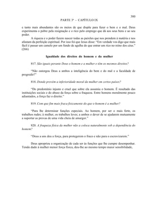380
                               PARTE 3ª - CAPÍTULO IX

e tanto mais abundantes são os meios de que dispõe para fazer o bem e o mal. Deus
experimenta o pobre pela resignação e o rico pelo emprego que dá aos seus bens e ao seu
poder.
        A riqueza e o poder fazem nascer todas as paixões que nos prendem à matéria e nos
afastam da perfeição espiritual. Por isso foi que Jesus disse: “Em verdade vos digo que mais
fácil é passar um camelo por um fundo de agulha do que entrar um rico no reino dos céus.”
(266)

                   Igualdade dos direitos do homem e da mulher

       817. São iguais perante Deus o homem e a mulher e têm os mesmos direitos?

       “Não outorgou Deus a ambos a inteligência do bem e do mal e a faculdade de
progredir?”

       818. Donde provém a inferioridade moral da mulher em certos países?

        “Do predomínio injusto e cruel que sobre ela assumiu o homem. É resultado das
instituições sociais e do abuso da força sobre a fraqueza. Entre homens moralmente pouco
adiantados, a força faz o direito.”

       819. Com que fim mais fraca fisicamente do que o homem é a mulher?

       “Para lhe determinar funções especiais. Ao homem, por ser o mais forte, os
trabalhos rudes; à mulher, os trabalhos leves; a ambos o dever de se ajudarem mutuamente
a suportar as provas de uma vida cheia de amargor.”

     820. A fraqueza física da mulher não a coloca naturalmente sob a dependência do
homem?

       “Deus a uns deu a força, para protegerem o fraco e não para o escravizarem.”

      Deus apropriou a organização de cada ser às funções que lhe cumpre desempenhar.
Tendo dado à mulher menor força física, deu-lhe ao mesmo tempo maior sensibilidade,
 