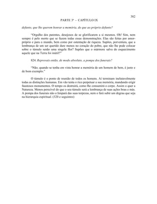 382
                              PARTE 3ª - CAPÍTULO IX

defunto, que lhe querem honrar a memória, do que ao próprio defunto?

       “Orgulho dos parentes, desejosos de se glorificarem a si mesmos. Oh! Sim, nem
sempre é pelo morto que se fazem todas essas demonstrações. Elas são feitas por amor-
próprio e para o mundo, bem como por ostentação de riqueza. Supões, porventura, que a
lembrança de um ser querido dure menos no coração do pobre, que não lhe pode colocar
sobre o túmulo senão uma singela flor? Supões que o mármore salva do esquecimento
aquele que na Terra foi inútil?”

       824. Reprovais então, de modo absoluto, a pompa dos funerais?

      “Não; quando se tenha em vista honrar a memória de um homem de bem, é justo e
de bom exemplo.”

       O túmulo é o ponto de reunião de todos os homens. Aí terminam inelutavelmente
todas as distinções humanas. Em vão tenta o rico perpetuar a sua memória, mandando erigir
faustosos monumentos. O tempo os destruirá, como lhe consumirá o corpo. Assim o quer a
Natureza. Menos perecível do que o seu túmulo será a lembrança de suas ações boas e más.
A pompa dos funerais não o limpará das suas torpezas, nem o fará subir um degrau que seja
na hierarquia espiritual. (320 e seguintes)
 