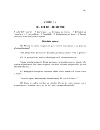 383




                                      CAPÍTULO X

                            DA LEI DE LIBERDADE

1. Liberdade natural. - 2. Escravidão. - 3. Liberdade de pensar. - 4. Liberdade de
consciência. - 5. Livre-arbítrio. - 6. Fatalidade. - 7. Conhecimento do futuro. - 8. Resumo
teórico do móvel das ações do homem.

                                   Liberdade natural

       825. Haverá no mundo posições em que o homem possa jactar-se de gozar de
absoluta liberdade?

       “Não, porque todos precisais uns dos outros, assim os pequenos como os grandes.”

       826. Em que condições poderia o homem gozar de absoluta liberdade?

        “Nas do eremita no deserto. Desde que juntos estejam dois homens, há entre eles
direitos recíprocos que lhes cumpre respeitar; não mais, portanto, qualquer deles goza de
liberdade absoluta.”

       827. A obrigação de respeitar os direitos alheios tira ao homem o de pertencer-se a
si mesmo?

       “De modo algum, porquanto este é um d
                                           ireito que lhe vem da Natureza.”

       828. Como se podem conciliar as opiniões liberais de certos homens com o
despotismo que costumam exercer no seu lar e sobre os seus subordinados?
 