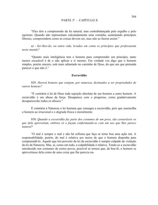 384
                               PARTE 3ª - CAPÍTULO X


        “Eles têm a compreensão da lei natural, mas contrabalançada pelo orgulho e pelo
egoísmo. Quando não representam calculadamente uma comédia, sustentando princípios
liberais, compreendem como as coisas devem ser, mas não as fazem assim.”

       a) - Ser-lhes-ão, na outra vida, levados em conta os princípios que professaram
neste mundo?

       “Quanto mais inteligência tem o homem para compreender um princípio, tanto
menos escusável é de o não aplicar a si mesmo. Em verdade vos digo que o homem
simples, porém sincero, está mais adiantado no caminho de Deus, do que um que pretenda
parecer o que não é.”

                                       Escravidão

       829. Haverá homens que estejam, por natureza, destinados a ser propriedades de
outros homens?

       “É contrária à lei de Deus toda sujeição absoluta de um homem a outro homem. A
escravidão é um abuso da força. Desaparece com o progresso, como gradativamente
desaparecerão todos os abusos.”

      É contrária à Natureza a lei humana que consagra a escravidão, pois que assemelha
o homem ao irracional e o degrada física e moralmente.

       830. Quando a escravidão faz parte dos costumes de um povo, são censuráveis os
que dela aproveitam, embora só o façam conformando-se com um uso que lhes parece
natural?

        “O mal é sempre o mal e não há sofisma que faça se torne boa uma ação má. A
responsabilidade, porém, do mal é relativa aos meios de que o homem disponha para
compreendê-lo. Aquele que tira proveito da lei da escravidão é sempre culpado de violação
da lei da Natureza. Mas, aí, como em tudo, a culpabilidade é relativa. Tendo-se a escravidão
introduzido nos costumes de certos povos, possível se tornou que, de boa-fé, o homem se
aproveitasse dela como de uma coisa que lhe parecia na-
 