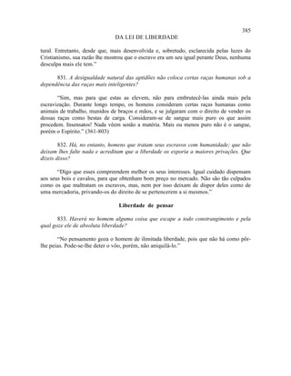 385
                               DA LEI DE LIBERDADE

tural. Entretanto, desde que, mais desenvolvida e, sobretudo, esclarecida pelas luzes do
Cristianismo, sua razão lhe mostrou que o escravo era um seu igual perante Deus, nenhuma
desculpa mais ele tem.”

      831. A desigualdade natural das aptidões não coloca certas raças humanas sob a
dependência das raças mais inteligentes?

       “Sim, mas para que estas as elevem, não para embrutecê-las ainda mais pela
escravização. Durante longo tempo, os homens consideram certas raças humanas como
animais de trabalho, munidos de braços e mãos, e se julgaram com o direito de vender os
dessas raças como bestas de carga. Consideram-se de sangue mais puro os que assim
procedem. Insensatos! Nada vêem senão a matéria. Mais ou menos puro não é o sangue,
porém o Espírito.” (361-803)

        832. Há, no entanto, homens que tratam seus escravos com humanidade; que não
deixam lhes falte nada e acreditam que a liberdade os exporia a maiores privações. Que
dizeis disso?

       “Digo que esses compreendem melhor os seus interesses. Igual cuidado dispensam
aos seus bois e cavalos, para que obtenham bom preço no mercado. Não são tão culpados
como os que maltratam os escravos, mas, nem por isso deixam de dispor deles como de
uma mercadoria, privando-os do direito de se pertencerem a si mesmos.”

                                Liberdade de pensar

       833. Haverá no homem alguma coisa que escape a todo constrangimento e pela
qual goze ele de absoluta liberdade?

       “No pensamento goza o homem de ilimitada liberdade, pois que não há como pôr-
lhe peias. Pode-se-lhe deter o vôo, porém, não aniquilá-lo.”
 
