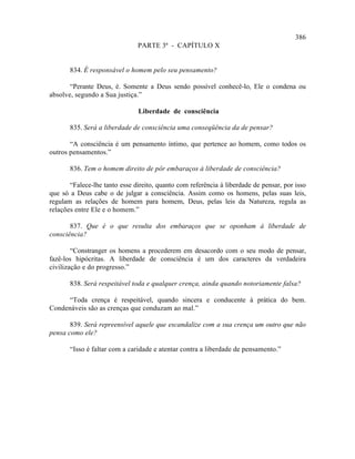 386
                               PARTE 3ª - CAPÍTULO X


       834. É responsável o homem pelo seu pensamento?

       “Perante Deus, é. Somente a Deus sendo possível conhecê-lo, Ele o condena ou
absolve, segundo a Sua justiça.”

                               Liberdade de consciência

       835. Será a liberdade de consciência uma conseqüência da de pensar?

       “A consciência é um pensamento íntimo, que pertence ao homem, como todos os
outros pensamentos.”

       836. Tem o homem direito de pôr embaraços à liberdade de consciência?

       “Falece-lhe tanto esse direito, quanto com referência à liberdade de pensar, por isso
que só a Deus cabe o de julgar a consciência. Assim como os homens, pelas suas leis,
regulam as relações de homem para homem, Deus, pelas leis da Natureza, regula as
relações entre Ele e o homem.”

       837. Que é o que resulta dos embaraços que se oponham à liberdade de
consciência?

        “Constranger os homens a procederem em desacordo com o seu modo de pensar,
fazê-los hipócritas. A liberdade de consciência é um dos caracteres da verdadeira
civilização e do progresso.”

       838. Será respeitável toda e qualquer crença, ainda quando notoriamente falsa?

      “Toda crença é respeitável, quando sincera e conducente à prática do bem.
Condenáveis são as crenças que conduzam ao mal.”

       839. Será repreensível aquele que escandalize com a sua crença um outro que não
pensa como ele?

       “Isso é faltar com a caridade e atentar contra a liberdade de pensamento.”
 
