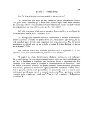 388
                               PARTE 3ª - CAPÍTULO X

       844. Do livre-arbítrio goza o homem desde o seu nascimento?

       “Há liberdade de agir, desde que haja vontade de fazê-lo. Nas primeiras fases da
vida, quase nula é a liberdade, que se desenvolve e muda de objeto com o desenvolvimento
das faculdades. Estando seus pensamentos em concordância com o que a sua idade reclama,
a criança aplica o seu livre-arbítrio àquilo que lhe é necessário.”

        845. Não constituem obstáculos ao exercício do livre-arbítrio as predisposições
instintivas que o homem já traz consigo ao nascer?

       “As predisposições instintivas são as do Espírito antes de encarnar. Conforme seja
este mais ou menos adiantado, elas podem arrastá-las à prática de atos repreensíveis, no que
será secundado pelos Espíritos que simpatizam com essas disposições. Não há, porém,
arrastamento irresistível, uma vez que se tenha a vontade de resistir. Lembrai-vos de que
querer é poder.” (361)

       846. Sobre os atos da vida nenhuma influência exerce o organismo? E, se essa
influência existe, não será exercida com prejuízo do livre-arbítrio?

        “É inegável que sobre o Espírito exerce influência a matéria, que pode embaraçar-
lhe as manifestações. Daí vem que, nos mundos onde os corpos são menos materiais do que
na Terra, as faculdades se desdobram mais livremente. Porém, o instrumento não dá a
faculdade. Além disso, cumpre se distingam as faculdades morais das intelectuais. Tendo
um homem o instinto do assassínio, seu próprio Espírito é, indubitavelmente, quem possui
esse instinto e quem lho dá; não são seus órgãos que lho dão. Semelhante ao bruto, e ainda
pior do que este, se torna aquele que nulifica o seu pensamento, para só se ocupar com a
matéria, pois que não cuida mais de se premunir contra o mal. Nisto é que incorre em falta,
porquanto assim procede por vontade sua.” (Vede n°s. 367 e seguintes - “Influência do
organismo”.)
 