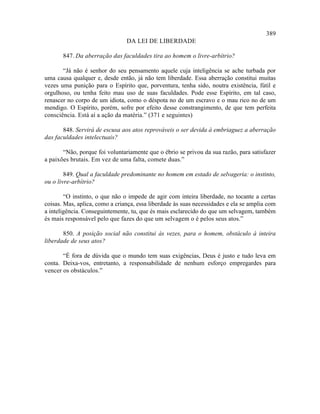 389
                                DA LEI DE LIBERDADE

       847. Da aberração das faculdades tira ao homem o livre-arbítrio?

       “Já não é senhor do seu pensamento aquele cuja inteligência se ache turbada por
uma causa qualquer e, desde então, já não tem liberdade. Essa aberração constitui muitas
vezes uma punição para o Espírito que, porventura, tenha sido, noutra existência, fútil e
orgulhoso, ou tenha feito mau uso de suas faculdades. Pode esse Espírito, em tal caso,
renascer no corpo de um idiota, como o déspota no de um escravo e o mau rico no de um
mendigo. O Espírito, porém, sofre por efeito desse constrangimento, de que tem perfeita
consciência. Está aí a ação da matéria.” (371 e seguintes)

       848. Servirá de escusa aos atos reprováveis o ser devida à embriaguez a aberração
das faculdades intelectuais?

       “Não, porque foi voluntariamente que o ébrio se privou da sua razão, para satisfazer
a paixões brutais. Em vez de uma falta, comete duas.”

        849. Qual a faculdade predominante no homem em estado de selvageria: o instinto,
ou o livre-arbítrio?

        “O instinto, o que não o impede de agir com inteira liberdade, no tocante a certas
coisas. Mas, aplica, como a criança, essa liberdade às suas necessidades e ela se amplia com
a inteligência. Conseguintemente, tu, que és mais esclarecido do que um selvagem, também
és mais responsável pelo que fazes do que um selvagem o é pelos seus atos.”

       850. A posição social não constitui às vezes, para o homem, obstáculo à inteira
liberdade de seus atos?

       “É fora de dúvida que o mundo tem suas exigências, Deus é justo e tudo leva em
conta. Deixa-vos, entretanto, a responsabilidade de nenhum esforço empregardes para
vencer os obstáculos.”
 