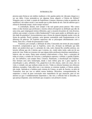 39
                                      INTRODUÇÃO

precisos para forma-se um médico medíocre e três quartas partes da vida para chegar-se a
ser um sábio. Como pretender-se em algumas horas adquirir a Ciência do Infinito?
Ninguém, pois, se iluda: o estudo do Espiritismo é imenso; interessa a todas as questões da
metafísica e da ordem social; é um mundo que se abre diante de nós. Será de admirar que o
efetuá-lo demande tempo, muito tempo mesmo?
        A contradição, demais, nem sempre é tão real quanto possa parecer. Não vemos
todos os dias homens que professam a mesma ciência divergirem na definição que dão de
uma coisa, quer empreguem termos diferentes, quer a encarem de pontos de vista diversos,
embora seja sempre a mesma a idéia fundamental? Conte quem puder as definições que se
têm dado de gramática! Acrescentaremos que a forma da resposta depende muitas vezes da
forma da questão. Pueril, portanto, seria apontar contradição onde freqüentemente só há
diferença de palavras. Os Espíritos superiores não se preocupam absolutamente com a
forma. Para eles, o fundo do pensamento é tudo.
        Tomemos, por exemplo, a definição de alma. Carecendo este termo de uma acepção
invariável, compreende-se que os Espíritos, como nós, divirjam na definição que dela
dêem: um poderá dizer que é o princípio da vida, outro chamar-lhe centelha anímica, um
terceiro afirmar que ela é interna, que é externa, etc., tendo todos razão, cada um do seu
ponto de vista. Poder-se-á mesmo crer que alguns deles professem doutrinas materialistas e,
todavia, não ser assim. Outro tanto acontece relativamente a Deus. Será: o princípio de
todas as coisas, o criador do Universo, a inteligência suprema, o infinito, o grande Espírito,
etc. Em definitivo, será sempre Deus. Citemos, finalmente, a classificação dos Espíritos.
Eles formam uma série ininterrupta, desde o mais ínfimo grau até o grau superior. A
classificação é, pois, arbitrária. Um, grupá-los-á em três classes, outro em cinco, dez ou
vinte, à vontade, sem que nenhum esteja em erro. Todas as ciências humanas nos oferecem
idênticos exemplos. Cada sábio tem o seu sistema; os sistemas mudam, a Ciência, porém,
não muda. Aprenda-se a botânica pelo sistema de Linneu, ou pelo de Jussieu, ou pelo de
Tournefort, nem por isso se saberá menos botânica. Deixemos, conseguintemente, de
emprestar a coisas de pura convenção mais importância do que merecem, para só nos
atermos ao que é verdadeiramente importante e, não raro, a reflexão fará se descubra, no
que pareça disparate, uma similitude que escapara a um primeiro exame.
 