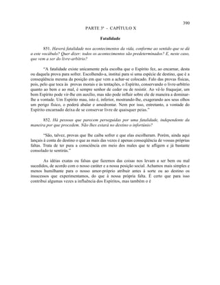 390
                                PARTE 3ª - CAPÍTULO X

                                        Fatalidade

        851. Haverá fatalidade nos acontecimentos da vida, conforme ao sentido que se dá
a este vocábulo? Quer dizer: todos os acontecimentos são predeterminados? E, neste caso,
que vem a ser do livre-arbítrio?

        “A fatalidade existe unicamente pela escolha que o Espírito fez, ao encarnar, desta
ou daquela prova para sofrer. Escolhendo-a, institui para si uma espécie de destino, que é a
conseqüência mesma da posição em que vem a achar-se colocado. Falo das provas físicas,
pois, pelo que toca às provas morais e às tentações, o Espírito, conservando o livre-arbítrio
quanto ao bem e ao mal, é sempre senhor de ceder ou de resistir. Ao vê-lo fraquejar, um
bom Espírito pode vir-lhe em auxílio, mas não pode influir sobre ele de maneira a dominar-
lhe a vontade. Um Espírito mau, isto é, inferior, mostrando-lhe, exagerando aos seus olhos
um perigo físico, o poderá abalar e amedrontar. Nem por isso, entretanto, a vontade do
Espírito encarnado deixa de se conservar livre de quaisquer peias.”

      852. Há pessoas que parecem perseguidas por uma fatalidade, independente da
maneira por que procedem. Não lhes estará no destino o infortúnio?

        “São, talvez, provas que lhe caiba sofrer e que elas escolheram. Porém, ainda aqui
lançais à conta do destino o que as mais das vezes é apenas conseqüência de vossas próprias
faltas. Trata de ter pura a consciência em meio dos males que te afligem e já bastante
consolado te sentirás.”

       As idéias exatas ou falsas que fazemos das coisas nos levam a ser bem ou mal
sucedidos, de acordo com o nosso caráter e a nossa posição social. Achamos mais simples e
menos humilhante para o nosso amor-próprio atribuir antes à sorte ou ao destino os
insucessos que experimentamos, do que à nossa própria falta. É certo que para isso
contribui algumas vezes a influência dos Espíritos, mas também o é
 