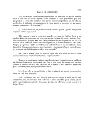 393
                                DA LEI DE LIBERDADE

       “São de ordinário coisas muito insignificantes, de sorte que vos podeis prevenir
deles e fazer que os eviteis algumas vezes, dirigindo o vosso pensamento, pois nos
desagradam os sofrimentos materiais. Isso, porém, nenhuma importância tem na vida que
escolhestes. A fatalidade, verdadeiramente, só existe quanto ao momento em que deveis
aparecer e desaparecer deste mundo.”

       a) - Haverá fatos que forçosamente devam dar-se e que os Espíritos não possam
conjurar, embora o queiram?

       “Há, mas que tu viste e pressentiste quando, no estado de Espírito, fizeste a tua
escolha. Não creias, entretanto, que tudo o que sucede esteja escrito, como costumam dizer.
Um acontecimento qualquer pode ser a conseqüência de um ato que praticaste por tua livre
vontade, de tal sorte que, se não o houvesses praticado, o acontecimento não seria dado.
Imagina que queimas o dedo. Isso nada mais é senão resultado da tua imprudência e efeito
da matéria. Só as grandes dores, os fatos importantes e capazes de influir no moral, Deus os
prevê, porque são úteis à tua depuração e à tua instrução.”

      860. Pode o homem, pela sua vontade e por seus atos, fazer que se não dêem
acontecimentos que deveriam verificar-se e reciprocamente?

        “Pode-o, se essa aparente mudança na ordem dos fatos tiver cabimento na seqüência
da vida que ele escolheu. Acresce que, para fazer o bem, como lhe cumpre, pois que isso
constitui o objetivo único da vida, facultado lhe é impedir o mal, sobretudo aquele que
possa concorrer para a produção de um mal maior.”

       861. Ao escolher a sua existência, o Espírito daquele que comete um assassínio
sabia que viria a ser assassino?

        “Não. Escolhendo uma vida de lutas, sabe que terá ensejo de matar um de seus
semelhantes, mas não sabe se o fará, visto que ao crime precederá quase sempre, de sua
parte, a deliberação de praticá-lo. Ora, aquele que delibera sobre uma coisa é sempre livre
de fazê-la, ou
 