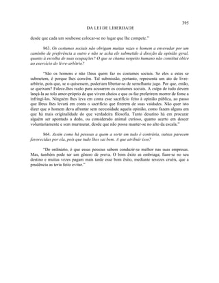 395
                                DA LEI DE LIBERDADE

desde que cada um soubesse colocar-se no lugar que lhe compete.”

       863. Os costumes sociais não obrigam muitas vezes o homem a enveredar por um
caminho de preferência a outro e não se acha ele submetido à direção da opinião geral,
quanto à escolha de suas ocupações? O que se chama respeito humano não constitui óbice
ao exercício do livre-arbítrio?

        “São os homens e não Deus quem faz os costumes sociais. Se eles a estes se
submetem, é porque lhes convêm. Tal submissão, portanto, representa um ato de livre-
arbítrio, pois que, se o quisessem, poderiam libertar-se de semelhante jugo. Por que, então,
se queixam? Falece-lhes razão para acusarem os costumes sociais. A culpa de tudo devem
lançá-la ao tolo amor-próprio de que vivem cheios e que os faz preferirem morrer de fome a
infringi-los. Ninguém lhes leva em conta esse sacrifício feito à opinião pública, ao passo
que Deus lhes levará em conta o sacrifício que fizerem de suas vaidades. Não quer isto
dizer que o homem deva afrontar sem necessidade aquela opinião, como fazem alguns em
que há mais originalidade do que verdadeira filosofia. Tanto desatino há em procurar
alguém ser apontado a dedo, ou considerado animal curioso, quanto acerto em descer
voluntariamente e sem murmurar, desde que não possa manter-se no alto da escala.”

       864. Assim como há pessoas a quem a sorte em tudo é contrária, outras parecem
favorecidas por ela, pois que tudo lhes sai bem. A que atribuir isso?

       “De ordinário, é que essas pessoas sabem conduzir-se melhor nas suas empresas.
Mas, também pode ser um gênero de prova. O bom êxito as embriaga; fiam-se no seu
destino e muitas vezes pagam mais tarde esse bom êxito, mediante revezes cruéis, que a
prudência as teria feito evitar.”
 