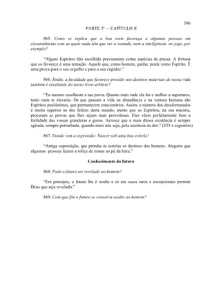 396
                              PARTE 3ª - CAPÍTULO X

       865. Como se explica que a boa sorte favoreça a algumas pessoas em
circunstâncias com as quais nada têm que ver a vontade, nem a inteligência: no jogo, por
exemplo?

       “Alguns Espíritos hão escolhido previamente certas espécies de prazer. A fortuna
que os favorece é uma tentação. Aquele que, como homem, ganha; perde como Espírito. É
uma prova para o seu orgulho e para a sua cupidez.”

      866. Então, a faculdade que favorece presidir aos destinos materiais de nossa vida
também é resultante do nosso livre-arbítrio?

        “Tu mesmo escolheste a tua prova. Quanto mais rude ela for e melhor a suportares,
tanto mais te elevarás. Os que passam a vida na abundância e na ventura humana são
Espíritos pusilânimes, que permanecem estacionários. Assim, o número dos desafortunados
é muito superior ao dos felizes deste mundo, atento que os Espíritos, na sua maioria,
procuram as provas que lhes sejam mais proveitosas. Eles vêem perfeitamente bem a
futilidade das vossas grandezas e gozos. Acresce que a mais ditosa existência é sempre
agitada, sempre perturbada, quando mais não seja, pela ausência da dor.” (525 e seguintes)

       867. Donde vem a expressão: Nascer sob uma boa estrela?

      “Antiga superstição, que prendia às estrelas os destinos dos homens. Alegoria que
algumas pessoas fazem a tolice de tomar ao pé da letra.”

                               Conhecimento do futuro

       868. Pode o futuro ser revelado ao homem?

      “Em princípio, o futuro lhe é oculto e só em casos raros e excepcionais permite
Deus que seja revelado.”

       869. Com que fim o futuro se conserva oculto ao homem?
 