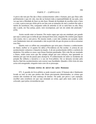 398
                               PARTE 3ª - CAPÍTULO X

A prova não tem por fim dar a Deus esclarecimentos sobre o homem, pois que Deus sabe
perfeitamente o que ele vale, mas dar ao homem toda a responsabilidade de sua ação, uma
vez que tem a liberdade de fazer ou não fazer. Dotado da faculdade de escolher entre o bem
e o mal, a prova tem por efeito pô-lo em luta com as tentações do mal e conferir-lhe todo o
mérito da resistência. Ora, conquanto saiba de antemão se ele se sairá bem ou não, Deus
não o pode, em Sua justiça, punir, nem recompensar, por um ato ainda não praticado.”
(258)

        Assim sucede entre os homens. Por muito capaz que seja um estudante, por grande
que seja a certeza que se tenha de que alcançará bom êxito, ninguém lhe confere grau algum
sem exame, isto é, sem prova. Do mesmo modo, o juiz não condena um acusado, senão
com fundamento num ato consumado e não na previsão de que ele possa ou deva consumar
esse fato.
        Quanto mais se reflete nas conseqüências que teria para o homem o conhecimento
do futuro, melhor se vê quanto foi sábia a Providência em lho ocultar. A certeza de um
acontecimento venturoso o lançaria na inação. A de um acontecimento infeliz o encheria de
desânimo. Em ambos os casos, suas forças ficariam paralisadas. Daí o não lhe ser mostrado
o futuro, senão como meta que lhe cumpre atingir por seus esforços, mas ignorando os
trâmites por que terá de passar para alcançá-la. O conhecimento de todos os incidentes da
jornada lhe tolheria a iniciativa e o uso do livre-arbítrio. Ele se deixaria resvalar pelo
declive fatal dos acontecimentos sem exercer suas faculdades. Quando o feliz êxito de uma
coisa está assegurado, ninguém mais com ela se preocupa.

                   Resumo teórico do móvel das ações Humanas

       872. A questão do livre-arbítrio se pode resumir assim: O homem não é fatalmente
levado ao mal; os atos que pratica não foram previamente determinados; os crimes que
comete não resultam de uma sentença do destino. Ele pode, por prova e por expiação,
escolher uma existência em que seja arrastado ao crime, quer pelo meio onde se ache
colocado, quer pelas circunstâncias que
 