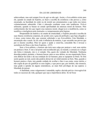 399
                                 DA LEI DE LIBERDADE

sobrevenham, mas será sempre livre de agir ou não agir. Assim, o livre-arbítrio existe para
ele, quando no estado de Espírito, ao fazer a escolha da existência e das provas e, como
encarnado, na faculdade de ceder ou de resistir aos arrastamentos a que todos nos temos
voluntariamente submetido. Cabe à educação combater essas más tendências. Fá-lo-á
utilmente, quando se basear no estudo aprofundado da natureza moral do homem. Pelo
conhecimento das leis que regem essa natureza moral, chegar-se-á a modificá-la, como se
modifica a inteligência pela instrução e o temperamento pela higiene.
        Desprendido da matéria e no estado de erraticidade, o Espírito procede à escolha de
suas futuras existências corporais, de acordo com o grau de perfeição a que haja chegado e
é nisso, como temos dito, que consiste sobretudo o seu livre-arbítrio. Esta liberdade, a
encarnação não a anula. Se ele cede à influência da matéria, é que sucumbe nas provas que
por si mesmo escolheu. Para ter quem o ajude a vencê-las, concedido lhe é invocar a
assistência de Deus e dos bons Espíritos. (337)
        Sem o livre-arbítrio, o homem não teria nem culpa por praticar o mal, nem mérito
em praticar o bem. E isto a tal ponto está reconhecido que, no mundo, a censura ou o elogio
são feitos à intenção, isto é, à vontade. Ora, quem diz vontade diz liberdade. Nenhuma
desculpa poderá, portanto, o homem buscar, para os seus delitos, na sua organização física,
sem abdicar da razão e da sua condição de ser humano, para se equiparar ao bruto. Se fora
assim quanto ao mal, assim não poderia deixar de ser relativamente ao bem. Mas, quando o
homem pratica o bem, tem grande cuidado de averbar o fato à sua conta, como mérito, e
não cogita de por ele gratificar os seus órgãos, o que prova que, por instinto, não renuncia,
mau grado à opinião de alguns sistemáticos, ao mais belo privilégio de sua espécie: a
liberdade de pensar.
        A fatalidade, como vulgarmente é entendida, supõe a decisão prévia e irrevogável de
todos os sucessos da vida, qualquer que seja a importância deles. Se tal fosse
 