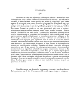 40
                                      INTRODUÇÃO

                                             XIV

        Passaríamos de longe pela objeção que fazem alguns cépticos, a propósito das faltas
ortográficas que certos Espíritos cometem, se ela não oferecesse margem a uma observação
essencial. A ortografia deles, cumpre dizê-lo, nem sempre é irreprochável; mas, grande
escassez de razões seria mister para se fazer disso objeto de crítica séria, dizendo que, visto
saberem tudo, os Espíritos devem saber ortografia. Poderíamos opor-lhes os múltiplos
pecados desse gênero cometidos por mais de um sábio da Terra, o que, entretanto, em nada
lhes diminui o mérito. Há, porém, no fato, uma questão mais grave. Para os Espíritos,
principalmente para os Espíritos superiores, a idéia é tudo, a forma nada vale. Livres da
matéria, a linguagem de que usam entre si é rápida como o pensamento, porquanto são os
próprios pensamentos que se comunicam sem intermediário. Muito pouco à vontade hão de
eles se sentirem, quando obrigados, para se comunicarem conosco, a utilizarem-se das
formas longas e embaraçosas da linguagem humana e a lutarem com a insuficiência e a
imperfeição dessa linguagem, para exprimirem todas as idéias. É o que eles próprios
declaram. Por isso mesmo, bastante curiosos são os meios de que se servem com freqüência
para obviarem a esse inconveniente. O mesmo se daria conosco, se houvéssemos de
exprimir-nos num idioma de vocábulos e fraseados mais longos e de maior pobreza de
expressões do que o de que usamos. É o embaraço que experimenta o homem de gênio
constitui motivo de impaciência a lentidão da sua pena sempre muito atrasada no lhe
acompanhar o pensamento. Compreende-se, diante disto, que os Espíritos liguem pouca
importância à puerilidade da ortografia, mormente quando se trata de ensino profundo e
grave. Já não é maravilhoso que se exprimam indiferentemente em todas as línguas e que as
entendam todas? Não se conclua daí, todavia, que desconheçam a correção convencional da
linguagem. Observam-na, quando necessário. Assim é, por exemplo, que a poesia por eles
ditada desafiaria quase sempre a crítica do mais meticuloso purista, a despeito da
ignorância do médium   .

                                             XV

       Há também pessoas que vêem perigo por toda parte e em tudo o que não conhecem.
Daí a pressa com que, do fato de haverem perdido a razão alguns dos que se entregaram
 