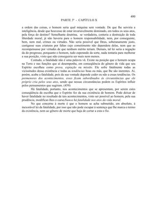 400
                               PARTE 3ª - CAPÍTULO X

a ordem das coisas, o homem seria qual máquina sem vontade. De que lhe serviria a
inteligência, desde que houvesse de estar invariavelmente dominado, em todos os seus atos,
pela força do destino? Semelhante doutrina, se verdadeira, conteria a destruição de toda
liberdade moral; já não haveria para o homem responsabilidade, nem, por conseguinte,
bem, nem mal, crimes ou virtudes. Não seria possível que Deus, soberanamente justo,
castigasse suas criaturas por faltas cujo cometimento não dependera delas, nem que as
recompensasse por virtudes de que nenhum mérito teriam. Demais, tal lei seria a negação
da do progresso, porquanto o homem, tudo esperando da sorte, nada tentaria para melhorar
a sua posição, visto que não conseguiria ser mais nem menos.
        Contudo, a fatalidade não é uma palavra vã. Existe na posição que o homem ocupa
na Terra e nas funções que aí desempenha, em conseqüência do gênero de vida que seu
Espírito escolheu como prova, expiação ou missão. Ele sofre fatalmente todas as
vicissitudes dessa existência e todas as tendências boas ou más, que lhe são inerentes. Aí,
porém, acaba a fatalidade, pois da sua vontade depende ceder ou não a essas tendências. Os
pormenores dos acontecimentos, esses ficam subordinados às circunstâncias que ele
próprio cria pelos seus atos, sendo que nessas circunstâncias podem os Espíritos influir
pelos pensamentos que sugiram. (459)
        Há fatalidade, portanto, nos acontecimentos que se apresentam, por serem estes
conseqüência da escolha que o Espírito fez da sua existência de homem. Pode deixar de
haver fatalidade no resultado de tais acontecimentos, visto ser possível ao homem, pela sua
prudência, modificar-lhes o curso.Nunca há fatalidade nos atos da vida moral.
        No que concerne à morte é que o homem se acha submetido, em absoluto, à
inexorável lei da fatalidade, por isso que não pode escapar à sentença que lhe marca o termo
da existência, nem ao gênero de morte que haja de cortar a esta o fio.
 
