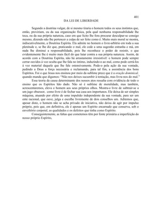 401
                                DA LEI DE LIBERDADE

        Segundo a doutrina vulgar, de si mesmo tiraria o homem todos os seus instintos que,
então, proviriam, ou da sua organização física, pela qual nenhuma responsabilidade lhe
toca, ou da sua própria natureza, caso em que lícito lhe fora procurar desculpar-se consigo
mesmo, dizendo não lhe pertencer a culpa de ser feito como é. Muito mais moral se mostra,
indiscutivelmente, a Doutrina Espírita. Ela admite no homem o livre-arbítrio em toda a sua
plenitude e, se lhe diz que, praticando o mal, ele cede a uma sugestão estranha e má, em
nada lhe diminui a responsabilidade, pois lhe reconhece o poder de resistir, o que
evidentemente lhe é muito mais fácil do que lutar contra a sua própria natureza. Assim, de
acordo com a Doutrina Espírita, não há arrastamento irresistível: o homem pode sempre
cerrar ouvidos à voz oculta que lhe fala no íntimo, induzindo-o ao mal, como pode cerrá-los
à voz material daquele que lhe fale ostensivamente. Pode-o pela ação da sua vontade,
pedindo a Deus a força necessária e reclamando, para tal fim, a assistência dos bons
Espíritos. Foi o que Jesus nos ensinou por meio da sublime prece que é a oração dominical,
quando manda que digamos: “Não nos deixes sucumbir à tentação, mas livra-nos do mal.”
        Essa teoria da causa determinante dos nossos atos ressalta com evidência de todo o
ensino que os Espíritos hão dado. Não só é sublime de moralidade, mas também,
acrescentaremos, eleva o homem aos seus próprios olhos. Mostra-o livre de subtrair-se a
um jugo obsessor, como livre é de fechar sua casa aos importunos. Ele deixa de ser simples
máquina, atuando por efeito de uma impulsão independente da sua vontade, para ser um
ente racional, que ouve, julga e escolhe livremente de dois conselhos um. Aditemos que,
apesar disto, o homem não se acha privado de iniciativa, não deixa de agir por impulso
próprio, pois que, em definitiva, ele é apenas um Espírito encarnado que conserva, sob o
envoltório corporal, as qualidades e os defeitos que tinha como Espírito.
        Conseguintemente, as faltas que cometemos têm por fonte primária a imperfeição do
nosso próprio Espírito,
 