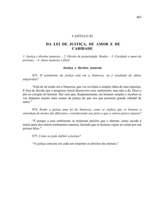 403




                                      CAPÍTULO XI

                  DA LEI DE JUSTIÇA, DE AMOR E DE
                             CARIDADE

1. Justiça e direitos naturais. - 2. Direito de propriedade. Roubo. - 3. Caridade e amor do
próximo. - 4. Amor materno e filial.

                               Justiça e direitos naturais

       873. O sentimento da justiça está em a Natureza, ou é resultado de idéias
adquiridas?

        “Está de tal modo em a Natureza, que vos revoltais à simples idéia de uma injustiça.
É fora de dúvida que o progresso moral desenvolve esse sentimento, mas não o dá. Deus o
pôs no coração do homem. Daí vem que, freqüentemente, em homens simples e incultos se
vos deparam noções mais exatas da justiça do que nos que possuem grande cabedal de
saber.”

      874. Sendo a justiça uma lei da Natureza, como se explica que os homens a
entendam de modos tão diferentes, considerando uns justo o que a outros parece injusto?

       “É porque a esse sentimento se misturam paixões que o alteram, como sucede à
maior parte dos outros sentimentos naturais, fazendo que os homens vejam as coisas por um
prisma falso.”

       875. Como se pode definir a justiça?

       “A justiça consiste em cada um respeitar os direitos dos demais.”
 