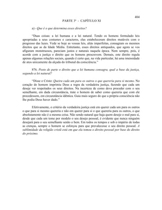 404
                               PARTE 3ª - CAPÍTULO XI

       a) - Que é o que determina esses direitos?

        “Duas coisas: a lei humana e a lei natural. Tendo os homens formulado leis
apropriadas a seus costumes e caracteres, elas estabeleceram direitos mutáveis com o
progresso das luzes. Vede se hoje as vossas leis, aliás imperfeitas, consagram os mesmos
direitos que as da Idade Média. Entretanto, esses direitos antiquados, que agora se vos
afiguram monstruosos, pareciam justos e naturais naquela época. Nem sempre, pois, é
acorde com a justiça o direito que os homens prescrevem. Demais, este direito regula
apenas algumas relações sociais, quando é certo que, na vida particular, há uma imensidade
de atos unicamente da alçada do tribunal da consciência.”

      876. Posto de parte o direito que a lei humana consagra, qual a base da justiça,
segundo a lei natural?

       “Disse o Cristo: Queira cada um para os outros o que quereria para si mesmo. No
coração do homem imprimiu Deus a regra da verdadeira justiça, fazendo que cada um
deseje ver respeitados os seus direitos. Na incerteza de como deva proceder com o seu
semelhante, em dada circunstância, trate o homem de saber como quereria que com ele
procedessem, em circunstância idêntica. Guia mais seguro do que a própria consciência não
lhe podia Deus haver dado.”

       Efetivamente, o critério da verdadeira justiça está em querer cada um para os outros
o que para si mesmo quereria e não em querer para si o que quereria para os outros, o que
absolutamente não é a mesma coisa. Não sendo natural que haja quem deseje o mal para si,
desde que cada um tome por modelo o seu desejo pessoal, é evidente que nunca ninguém
desejará para o seu semelhante senão o bem. Em todos os tempos e sob o império de todas
as crenças, sempre o homem se esforçou para que prevalecesse o seu direito pessoal. A
sublimidade da religião cristã está em que ela tomou o direito pessoal por base do direito
do próximo.
 