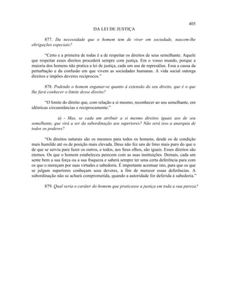 405
                                   DA LEI DE JUSTIÇA

      877. Da necessidade que o homem tem de viver em sociedade, nascem-lhe
obrigações especiais?

        “Certo e a primeira de todas é a de respeitar os direitos de seus semelhante. Aquele
que respeitar esses direitos procederá sempre com justiça. Em o vosso mundo, porque a
maioria dos homens não pratica a lei de justiça, cada um usa de represálias. Essa a causa da
perturbação e da confusão em que vivem as sociedades humanas. A vida social outorga
direitos e impões deveres recíprocos.”

       878. Podendo o homem enganar-se quanto à extensão do seu direito, que é o que
lhe fará conhecer o limite desse direito?

       “O limite do direito que, com relação a si mesmo, reconhecer ao seu semelhante, em
idênticas circunstâncias e reciprocamente.”

              a) - Mas, se cada um atribuir a si mesmo direitos iguais aos de seu
semelhante, que virá a ser da subordinação aos superiores? Não será isso a anarquia de
todos os poderes?

       “Os direitos naturais são os mesmos para todos os homens, desde os de condição
mais humilde até os de posição mais elevada. Deus não fez uns de limo mais puro do que o
de que se serviu para fazer os outros, e todos, aos Seus olhos, são iguais. Esses direitos são
eternos. Os que o homem estabeleceu perecem com as suas instituições. Demais, cada um
sente bem a sua força ou a sua fraqueza e saberá sempre ter uma certa deferência para com
os que o mereçam por suas virtudes e sabedoria. É importante acentuar isto, para que os que
se julgam superiores conheçam seus deveres, a fim de merecer essas deferências. A
subordinação não se achará comprometida, quando a autoridade for deferida à sabedoria.”

       879. Qual seria o caráter do homem que praticasse a justiça em toda a sua pureza?
 