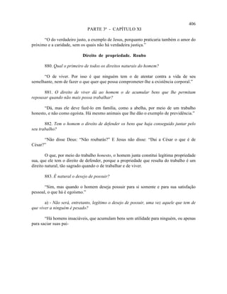 406
                              PARTE 3ª - CAPÍTULO XI

      “O do verdadeiro justo, a exemplo de Jesus, porquanto praticaria também o amor do
próximo e a caridade, sem os quais não há verdadeira justiça.”

                           Direito de propriedade. Roubo

       880. Qual o primeiro de todos os direitos naturais do homem?

      “O de viver. Por isso é que ninguém tem o de atentar contra a vida de seu
semelhante, nem de fazer o que quer que possa comprometer-lhe a existência corporal.”

      881. O direito de viver dá ao homem o de acumular bens que lhe permitam
repousar quando não mais possa trabalhar?

       “Dá, mas ele deve fazê-lo em família, como a abelha, por meio de um trabalho
honesto, e não como egoísta. Há mesmo animais que lhe dão o exemplo de previdência.”

       882. Tem o homem o direito de defender os bens que haja conseguido juntar pelo
seu trabalho?

      “Não disse Deus: “Não roubarás?” E Jesus não disse: “Dai a César o que é de
César?”

        O que, por meio do trabalho honesto, o homem junta constitui legítima propriedade
sua, que ele tem o direito de defender, porque a propriedade que resulta do trabalho é um
direito natural, tão sagrado quando o de trabalhar e de viver.

       883. É natural o desejo de possuir?

       “Sim, mas quando o homem deseja possuir para si somente e para sua satisfação
pessoal, o que há é egoísmo.”

       a) - Não será, entretanto, legítimo o desejo de possuir, uma vez aquele que tem de
que viver a ninguém é pesado?

       “Há homens insaciáveis, que acumulam bens sem utilidade para ninguém, ou apenas
para saciar suas pai-
 