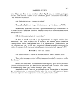 407
                                  DA LEI DE JUSTIÇA

xões. Julgas que Deus vê isso com bons olhos? Aquele que, ao contrário, junta pelo
trabalho, tendo em vista socorrer os seus semelhantes, pratica a lei de amor e caridade, e
Deus abençoa o seu trabalho.”

       884. Qual o caráter da legítima propriedade?

       “Propriedade legítima só é a que foi adquirida semprejuízo de outrem.” (808)

       Proibindo-nos que façamos aos outros o que não desejáramos que nos fizessem, a lei
de amor e de justiça nos proíbe, ipso facto, a aquisição de bens por quaisquer meios que lhe
sejam contrários.

       885. Será ilimitado o direito de propriedade?

        “É fora de dúvida que tudo o que legitimamente se adquire constitui uma
propriedade. Mas, como havemos dito, a legislação dos homens, porque imperfeita,
consagra muitos direitos convencionais, que a lei de justiça reprova. Essa a razão por que
eles reformam suas leis, à medida que o progresso se efetua e que melhor compreendem a
justiça. O que num século parece perfeito, afigura-se bárbaro no século seguinte.” (795)

                             Caridade e amor do próximo

       886. Qual o verdadeiro sentido da palavra caridade, como a entendia Jesus?

       “Benevolência para com todos, indulgência para as imperfeições dos outros, perdão
das ofensas.”

        O amor e a caridade são o complemento da lei de justiça. pois amar o próximo é
fazer-lhe todo o bem que nos seja possível e que desejáramos nos fosse feito. Tal o sentido
destas palavras de Jesus:Amai-vos uns aos outros como irmãos.
        A caridade, segundo Jesus, não se restringe à esmola, abrange todas as relações em
que nos achamos com os nossos semelhantes, sejam eles nossos inferiores, nossos iguais,
ou nossos superiores. Ela nos prescreve nós mesmos, e nos proíbe que hu-
 