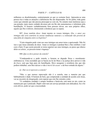408
                               PARTE 3ª - CAPÍTULO XI

milhemos os desafortunados, contrariamente ao que se costuma fazer. Apresente-se uma
pessoa rica e todas as atenções e deferências lhe são dispensadas. Se for pobre, toda gente
como que entende que não precisa preocupar-se com ela. No entanto mais lastimosa seja a
sua posição, tanto maior cuidado devemos pôr em lhe não aumentarmos o infortúnio pela
humilhação. O homem verdadeiramente bom procura elevar, aos seus próprios olhos,
aquele que lhe é inferior, diminuindo a distância que os separa.

       887. Jesus também disse: Amai mesmo os vossos inimigos. Ora, o amor aos
inimigos não será contrário às nossas tendências naturais e a inimizade não provirá de
uma falta de simpatia entre os Espíritos?

        “Certo ninguém pode votar aos seus inimigos um amor terno e apaixonado. Não foi
isso o que Jesus entendeu de dizer. Amar os inimigos é perdoar-lhes e lhes retribuir o mal
com o bem. O que assim procede se torna superior aos seus inimigos, ao passo que abaixo
deles se coloca , se procura tomar vingança.”

       888. Que se deve pensar da esmola?

       “Condenando-se a pedir esmola, o homem se degrada física e moralmente:
embrutece-se. Uma sociedade que se baseia na lei de Deus e na justiça deve prover à vida
do fraco, sem que haja para ele humilhação. Deve assegurar a existência dos que não
podem trabalhar, sem lhes deixar a vida à mercê do acaso e da boa-vontade de alguns.”

       a) - Dar-se-á reproveis a esmola?

       “Não; o que merece reprovação não é a esmola, mas a maneira por que
habitualmente é dada. O homem de bem, que compreende a caridade de acordo com Jesus,
vai ao encontro do desgraçado, sem esperar que este lhe estenda a mão.
       “A verdadeira caridade é sempre bondosa e benévola; está tanto no ato, como na
maneira por que é praticado. Duplo valor tem um serviço prestado com delicadeza. Se o for
com altivez, pode ser que a necessidade
 