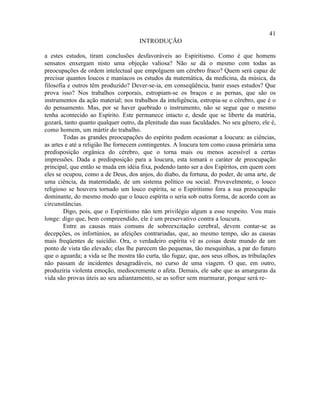 41
                                      INTRODUÇÃO

a estes estudos, tiram conclusões desfavoráveis ao Espiritismo. Como é que homens
sensatos enxergam nisto uma objeção valiosa? Não se dá o mesmo com todas as
preocupações de ordem intelectual que empolguem um cérebro fraco? Quem será capaz de
precisar quantos loucos e maníacos os estudos da matemática, da medicina, da música, da
filosofia e outros têm produzido? Dever-se-ia, em conseqüência, banir esses estudos? Que
prova isso? Nos trabalhos corporais, estropiam-se os braços e as pernas, que são os
instrumentos da ação material; nos trabalhos da inteligência, estropia-se o cérebro, que é o
do pensamento. Mas, por se haver quebrado o instrumento, não se segue que o mesmo
tenha acontecido ao Espírito. Este permanece intacto e, desde que se liberte da matéria,
gozará, tanto quanto qualquer outro, da plenitude das suas faculdades. No seu gênero, ele é,
como homem, um mártir do trabalho.
        Todas as grandes preocupações do espírito podem ocasionar a loucura: as ciências,
as artes e até a religião lhe fornecem contingentes. A loucura tem como causa primária uma
predisposição orgânica do cérebro, que o torna mais ou menos acessível a certas
impressões. Dada a predisposição para a loucura, esta tomará o caráter de preocupação
principal, que então se muda em idéia fixa, podendo tanto ser a dos Espíritos, em quem com
eles se ocupou, como a de Deus, dos anjos, do diabo, da fortuna, do poder, de uma arte, de
uma ciência, da maternidade, de um sistema político ou social. Provavelmente, o louco
religioso se houvera tornado um louco espírita, se o Espiritismo fora a sua preocupação
dominante, do mesmo modo que o louco espírita o seria sob outra forma, de acordo com as
circunstâncias.
        Digo, pois, que o Espiritismo não tem privilégio algum a esse respeito. Vou mais
longe: digo que, bem compreendido, ele é um preservativo contra a loucura.
        Entre as causas mais comuns de sobreexcitação cerebral, devem contar-se as
decepções, os infortúnios, as afeições contrariadas, que, ao mesmo tempo, são as causas
mais freqüentes de suicídio. Ora, o verdadeiro espírita vê as coisas deste mundo de um
ponto de vista tão elevado; elas lhe parecem tão pequenas, tão mesquinhas, a par do futuro
que o aguarda; a vida se lhe mostra tão curta, tão fugaz, que, aos seus olhos, as tribulações
não passam de incidentes desagradáveis, no curso de uma viagem. O que, em outro,
produziria violenta emoção, mediocremente o afeta. Demais, ele sabe que as amarguras da
vida são provas úteis ao seu adiantamento, se as sofrer sem murmurar, porque será re-
 