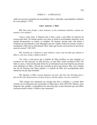 410

                              PARTE 3ª - CAPÍTULO XI

caído nos excessos causadores da sua perdição. Disso, sobretudo, é que depende a melhoria
do vosso planeta.” (707)

                                Amor materno e filial

      890. Será uma virtude o amor materno, ou um sentimento instintivo, comum aos
homens e aos animais?

       “Uma e outra coisa. A Natureza deu à mãe o amor a seus filhos no interesse da
conservação deles. No animal, porém, esse amor se limita às necessidades materiais; cessa
quando desnecessário se tornam os cuidados. No homem, persiste pela vida inteira e
comporta um devotamento e uma abnegação que são virtudes. Sobrevive mesmo à morte e
acompanha o filho até no além-túmulo. Bem vedes que há nele coisa diversa do que há no
amor do animal.” (205-385)

        891. Estando em a Natureza o amor materno, como é que há mães que odeiam os
filhos e, não raro, desde a infância destes?

       “Às vezes, é uma prova que o Espírito do filho escolheu, ou uma expiação, se
aconteceu ter sido mau pai, ou mãe perversa, ou mau filho, noutra existência (392). Em
todos os casos, a mãe má não pode deixar de ser animada por um mau Espírito que procura
criar embaraços ao filho, a fim de que sucumba na prova que buscou. Mas, essa violação
das leis da Natureza não ficará impune e o Espírito do filho será recompensado pelos
obstáculos de que haja triunfado.”

       892. Quando os filhos causam desgostos aos pais, não têm estes desculpa para o
fato de lhes não dispensarem a ternura de que os fariam objeto, em caso contrário?

       “Não, porque isso representa um encargo que lhes é confiado e a missão deles
consiste em se esforçarem por encaminhar os filhos para o bem (582-583). Demais, esses
desgostos são, amiúde, a conseqüência do mau feitio que os pais deixaram que seus filhos
tomassem desde o berço. Colhem o que semearam.”
 