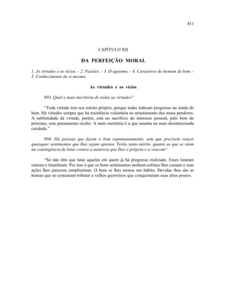 411




                                     CAPÍTULO XII

                            DA PERFEIÇÃO MORAL

1. As virtudes e os vícios. - 2. Paixões. - 3. O egoísmo. - 4. Caracteres do homem de bem. -
5. Conhecimento de si mesmo.

                                 As virtudes e os vícios

       893. Qual a mais meritória de todas as virtudes?

       “Toda virtude tem seu mérito próprio, porque todas indicam progresso na senda do
bem. Há virtudes sempre que há resistência voluntária ao arrastamento dos maus pendores.
A sublimidade da virtude, porém, está no sacrifício do interesse pessoal, pelo bem do
próximo, sem pensamento oculto. A mais meritória é a que assenta na mais desinteressada
caridade.”

       894. Há pessoas que fazem o bem espontaneamente, sem que precisem vencer
quaisquer sentimentos que lhes sejam opostos. Terão tanto mérito, quanto as que se vêem
na contingência de lutar contra a natureza que lhes é própria e a vencem?

       “Só não têm que lutar aqueles em quem já há progresso realizado. Esses lutaram
outrora e triunfaram. Por isso é que os bons sentimentos nenhum esforço lhes custam e suas
ações lhes parecem simplíssimas. O bem se lhes tornou um hábito. Devidas lhes são as
honras que se costumam tributar a velhos guerreiros que conquistaram seus altos postos.
 