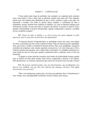 412
                              PARTE 3ª - CAPÍTULO XII

       “Como ainda estais longe da perfeição, tais exemplos vos espantam pelo contraste
com o que tendes à vista e tanto mais os admirais, quanto mais raros são. Ficai sabendo,
porém, que, nos mundos mais adiantados do que o vosso, constitui a regra o que entre vós
representa a exceção. Em todos os pontos desses mundos, o sentimento do bem é
espontâneo, porque somente bons Espíritos os habitam. Lá, uma só intenção maligna seria
monstruosa exceção. Eis por que neles os homens são ditosos. O mesmo se dará na Terra,
quando a Humanidade se houver transformado, quando compreender e praticar a caridade
na sua verdadeira acepção.”

      895. Postos de lado os defeitos e os vícios acerca dos quais ninguém se pode
equivocar, qual o sinal mais característico da imperfeição?

        “O interesse pessoal. Freqüentemente, as qualidades morais são como, num objeto
de cobre, a douradura que não resiste à pedra de toque. Pode um homem possuir qualidades
reais, que levem o mundo a considerá-lo homem de bem. Mas, essas qualidades, conquanto
assinalem um progresso, nem sempre suportam certas provas e às vezes basta que se fira a
corda do interesse pessoal para que o fundo fique a descoberto. O verdadeiro desinteresse é
coisa ainda tão rara na Terra que, quando se patenteia todos o admiram como se fora um
fenômeno.
        “O apego às coisas materiais constitui sinal notório de inferioridade, porque, quanto
mais se aferrar aos bens deste mundo, tanto menos compreende o homem o seu destino.
Pelo desinteresse, ao contrário, demonstra que encara de um ponto mais elevado o futuro.”

       896. Há pessoas desinteressadas, mas sem discernimento, que prodigalizam seus
haveres sem utilidade real, por lhes não saberem dar emprego criterioso. Têm algum
merecimento essas pessoas?

      “Têm o do desinteresse, porém não o do bem que poderiam fazer. O desinteresse é
uma virtude, mas a prodigalidade irrefletida constitui sempre, pelo menos,
 