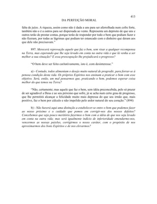 413
                                DA PERFEIÇÃO MORAL

falta de juízo. A riqueza, assim como não é dada a uns para ser aferrolhada num cofre forte,
também não o é a outros para ser dispersada ao vento. Representa um depósito de que uns e
outros terão de prestar contas, porque terão de responder por todo o bem que podiam fazer e
não fizeram, por todas as lágrimas que podiam ter estancado com o dinheiro que deram aos
que dele não precisavam.”

       897. Merecerá reprovação aquele que faz o bem, sem visar a qualquer recompensa
na Terra, mas esperando que lhe seja levado em conta na outra vida e que lá venha a ser
melhor a sua situação? E essa preocupação lhe prejudicará o progresso?

       “O bem deve ser feito caritativamente, isto é, com desinteresse.”

       a) - Contudo, todos alimentam o desejo muito natural de progredir, para forrar-se à
penosa condição desta vida. Os próprios Espíritos nos ensinam a praticar o bem com esse
objetivo. Será, então, um mal pensarmos que, praticando o bem, podemos esperar coisa
melhor do que temos na Terra?

        “Não, certamente; mas aquele que faz o bem, sem idéia preconcebida, pelo só prazer
de ser agradável a Deus e ao seu próximo que sofre, já se acha num certo grau de progresso,
que lhe permitirá alcançar a felicidade muito mais depressa do que seu irmão que, mais
positivo, faz o bem por cálculo e não impelido pelo ardor natural do seu coração.” (894)

      b) - Não haverá aqui uma distinção a estabelecer-se entre o bem que podemos fazer
ao nosso próximo e o cuidado que pomos em corrigir-nos dos nossos defeitos?
Concebemos que seja pouco meritório fazermos o bem com a idéia de que nos seja levado
em conta na outra vida; mas será igualmente indício de inferioridade emendarmo-nos,
vencermos as nossas paixões, corrigirmos o nosso caráter, com o propósito de nos
aproximarmos dos bons Espíritos e de nos elevarmos?
 