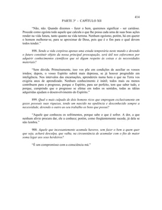 414
                             PARTE 3ª - CAPÍTULO XII

       “Não, não. Quando dizemos - fazer o bem, queremos significar - ser caridoso.
Procede como egoísta todo aquele que calcula o que lhe possa cada uma de suas boas ações
render na vida futura, tanto quanto na vida terrena. Nenhum egoísmo, porém, há em querer
o homem melhorar-se, para se aproximar de Deus, pois que é o fim para o qual devem
todos tender.”

       898. Sendo a vida corpórea apenas uma estada temporária neste mundo e devendo
o futuro constituir objeto da nossa principal preocupação, será útil nos esforcemos por
adquirir conhecimentos científicos que só digam respeito às coisas e às necessidades
materiais?

        “Sem dúvida. Primeiramente, isso vos põe em condições de auxiliar os vossos
irmãos; depois, o vosso Espírito subirá mais depressa, se já houver progredido em
inteligência. Nos intervalos das encarnações, aprendereis numa hora o que na Terra vos
exigiria anos de aprendizado. Nenhum conhecimento é inútil; todos mais ou menos
contribuem para o progresso, porque o Espírito, para ser perfeito, tem que saber tudo, e
porque, cumprindo que o progresso se efetue em todos os sentidos, todas as idéias
adquiridas ajudam o desenvolvimento do Espírito.”

       899. Qual o mais culpado de dois homens ricos que empregam exclusivamente em
gozos pessoais suas riquezas, tendo um nascido na opulência e desconhecido sempre a
necessidade, devendo o outro ao seu trabalho os bens que possui?

       “Aquele que conheceu os sofrimentos, porque sabe o que é sofrer. A dor, a que
nenhum alívio procura dar, ele a conhece; porém, como freqüentemente sucede, já dela se
não lembra.”

       900. Aquele que incessantemente acumula haveres, sem fazer o bem a quem quer
que seja, achará desculpa, que valha, na circunstância de acumular com o fito de maior
soma legar aos seus herdeiros?

       “É um compromisso com a consciência má.”
 