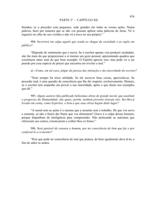 416
                             PARTE 3ª - CAPÍTULO XII

brandos; se o proceder com pequenez, sede grandes em todas as vossas ações. Numa
palavra, fazei por maneira que se não vos possam aplicar estas palavras de Jesus: Vê o
argueiro no olho do seu vizinho e não vê a trave no seu próprio.”

       904. Incorrerá em culpa aquele que sonda as chagas da sociedade e as expõe em
público?

        “Depende do sentimento que o mova. Se o escritor apenas visa produzir escândalo,
não faz mais do que proporcionar a si mesmo um gozo pessoal, apresentando quadros que
constituem antes mau do que bom exemplo. O Espírito aprecia isso, mas pode vir a ser
punido por essa espécie de prazer que encontra em revelar o mal.”

       a) - Como, em tal caso, julgar da pureza das intenções e da sinceridade do escritor?

       “Nem sempre há nisso utilidade. Se ele escrever boas coisas, aproveitai-as. Se
proceder mal, é uma questão de consciência que lhe diz respeito, exclusivamente. Demais,
se o escritor tem empenho em provar a sua sinceridade, apóie o que disser nos exemplos
que dê.”

       905. Alguns autores hão publicado belíssimas obras de grande moral, que auxiliam
o progresso da Humanidade, das quais, porém, nenhum proveito tiraram eles. Ser-lhes-á
levado em conta, como Espíritos, o bem a que suas obras hajam dado lugar?

       “A moral sem as ações é o mesmo que a semente sem o trabalho. De que vos serve
a semente, se não a fazeis dar frutos que vos alimentem? Grave é a culpa desses homens,
porque dispunham de inteligência para compreender. Não praticando as máximas que
ofereciam aos outros, renunciaram a colher-lhes os frutos.”

       906. Será passível de censura o homem, por ter consciência do bem que faz e por
confessá-lo a si mesmo?

       “Pois que pode ter consciência do mal que pratica, do bem igualmente deve tê-la, a
fim de saber se andou
 