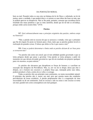 417
                               DA PERFEIÇÃO MORAL

bem ou mal. Pesando todos os seus atos na balança da lei de Deus e, sobretudo, na lei de
justiça, amor e caridade, é que poderá dizer a si mesmo se suas obras são boas ou más, que
as poderá aprovar ou desaprovar. Não se lhe pode, portanto, censurar que reconheça haver
triunfado dos maus pendores e que se sinta satisfeito, desde que de tal não se envaideça,
porque então cairia noutra falta.” (919)

                                         Paixões

      907. Será substancialmente mau o princípio originário das paixões, embora esteja
na Natureza?

       “Não; a paixão está no excesso de que se acresceu a vontade, visto que o princípio
que lhe dá origem foi posto no homem para o bem, tanto que as paixões podem levá-lo à
realização de grandes coisas. O abuso que delas se faz é que causa o mal.”

       908. Como se poderá determinar o limite onde as paixões deixam de ser boas para
se tornarem más?

       “As paixões são como um corcel, que só tem utilidade quando governado e que se
torna perigoso desde que passe a governar. Uma paixão se torna perigosa a partir do
momento em que deixais de poder governá-la e que dá em resultado um prejuízo qualquer
para vós mesmos, ou para outrem.”

       As paixões são alavancas que decuplicam as forças do homem e o auxiliam na
execução dos desígnios da Providência. Mas, se, em vez de as dirigir, deixa que elas o
dirijam, cai o homem nos excessos e a própria força que, manejada pelas suas mãos,
poderia produzir o bem, contra ele se volta e o esmaga.
       Todas as paixões têm seu princípio num sentimento, ou numa necessidade natural.
O princípio das paixões não é, assim, um mal, pois que assenta numa das condições
providenciais da nossa existência. A paixão propriamente dita é a exageração de uma
necessidade ou de um sentimento. Está no excesso e não na causa e este excesso se torna
um mal, quando tem como conseqüência um mal qualquer.
 